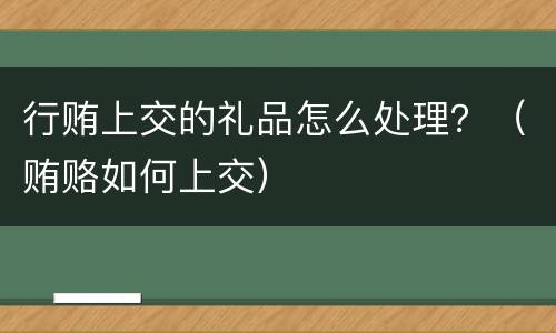 行贿上交的礼品怎么处理？（贿赂如何上交）