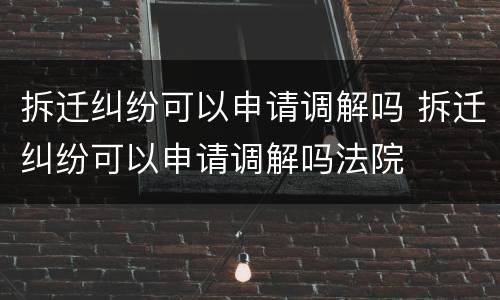 拆迁纠纷可以申请调解吗 拆迁纠纷可以申请调解吗法院