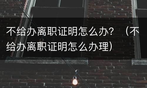 不给办离职证明怎么办？（不给办离职证明怎么办理）