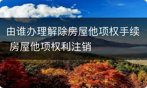 由谁办理解除房屋他项权手续 房屋他项权利注销