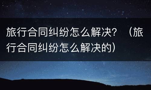 旅行合同纠纷怎么解决？（旅行合同纠纷怎么解决的）