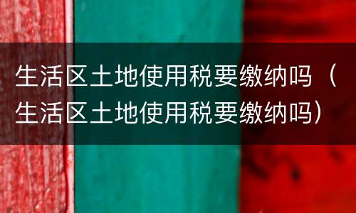 生活区土地使用税要缴纳吗（生活区土地使用税要缴纳吗）