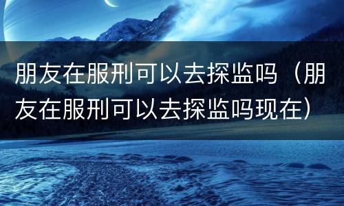 朋友在服刑可以去探监吗（朋友在服刑可以去探监吗现在）