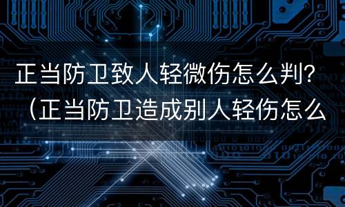 正当防卫致人轻微伤怎么判？（正当防卫造成别人轻伤怎么判）