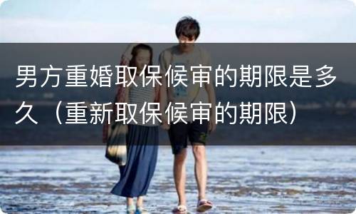 男方重婚取保候审的期限是多久（重新取保候审的期限）
