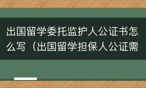 出国留学委托监护人公证书怎么写（出国留学担保人公证需要什么材料）