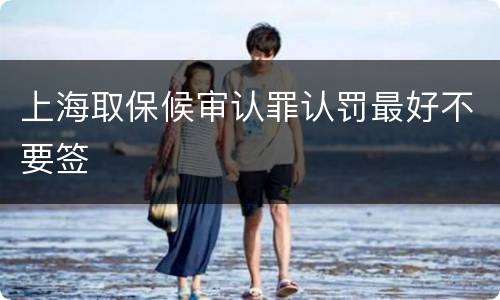 上海取保候审认罪认罚最好不要签