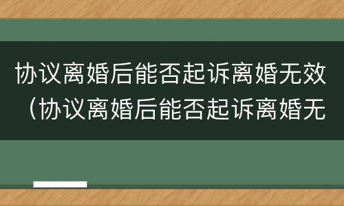 协议离婚后能否起诉离婚无效（协议离婚后能否起诉离婚无效呢）