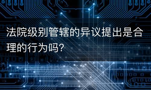 法院级别管辖的异议提出是合理的行为吗？