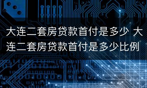 大连二套房贷款首付是多少 大连二套房贷款首付是多少比例