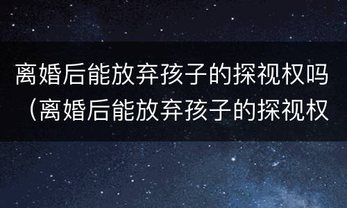 离婚后能放弃孩子的探视权吗（离婚后能放弃孩子的探视权吗）
