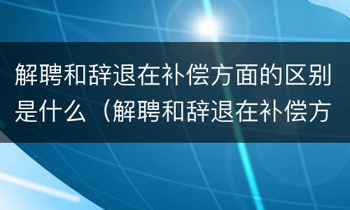 解聘和辞退在补偿方面的区别是什么（解聘和辞退在补偿方面的区别是什么意思）