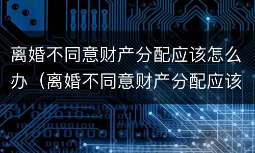 离婚不同意财产分配应该怎么办（离婚不同意财产分配应该怎么办呢）