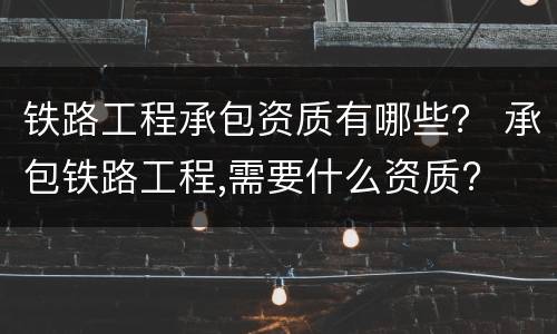 铁路工程承包资质有哪些？ 承包铁路工程,需要什么资质?