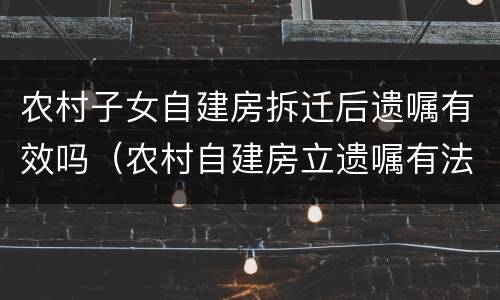 农村子女自建房拆迁后遗嘱有效吗（农村自建房立遗嘱有法律作用吗）