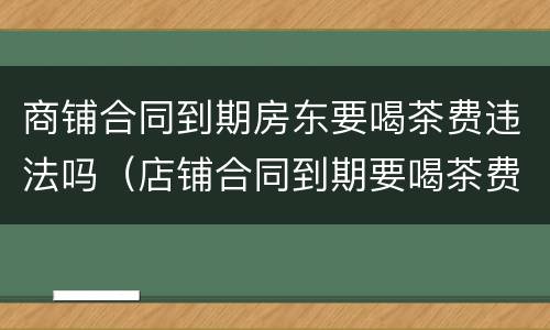 商铺合同到期房东要喝茶费违法吗（店铺合同到期要喝茶费）