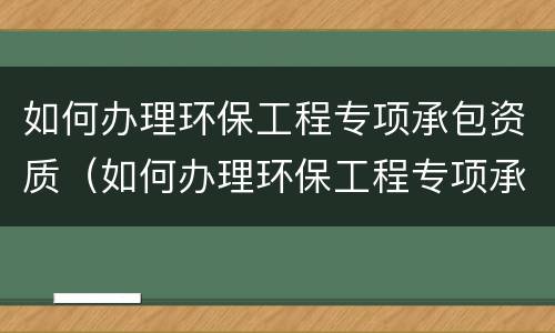 如何办理环保工程专项承包资质（如何办理环保工程专项承包资质备案）