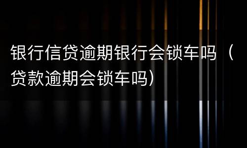 银行信贷逾期银行会锁车吗（贷款逾期会锁车吗）