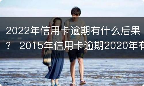 2022年信用卡逾期有什么后果？ 2015年信用卡逾期2020年有影响吗