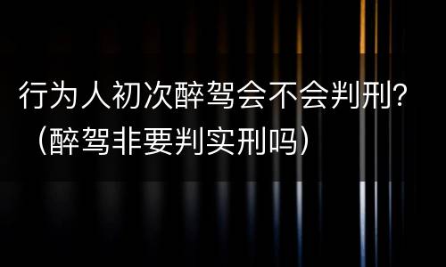 行为人初次醉驾会不会判刑？（醉驾非要判实刑吗）