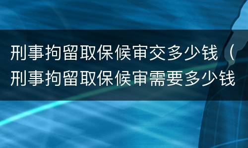 刑事拘留取保候审交多少钱（刑事拘留取保候审需要多少钱）