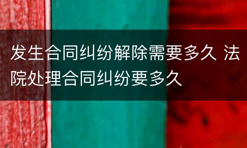 发生合同纠纷解除需要多久 法院处理合同纠纷要多久