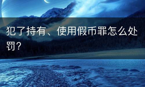 犯了持有、使用假币罪怎么处罚?