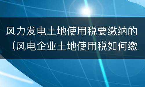 风力发电土地使用税要缴纳的（风电企业土地使用税如何缴纳）