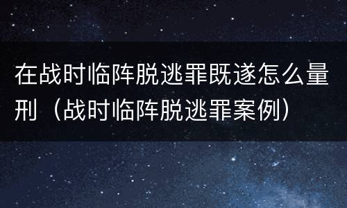 在战时临阵脱逃罪既遂怎么量刑（战时临阵脱逃罪案例）