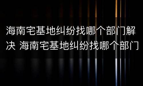 海南宅基地纠纷找哪个部门解决 海南宅基地纠纷找哪个部门解决最好