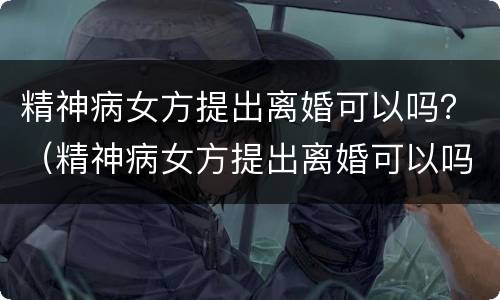 精神病女方提出离婚可以吗？（精神病女方提出离婚可以吗知乎）
