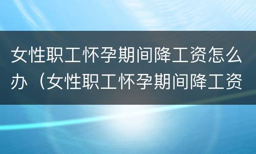 女性职工怀孕期间降工资怎么办（女性职工怀孕期间降工资怎么办手续）
