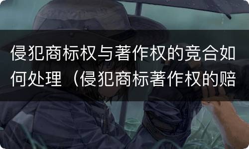 侵犯商标权与著作权的竞合如何处理（侵犯商标著作权的赔偿额计算）