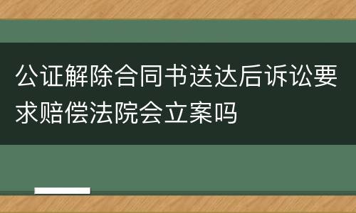 公证解除合同书送达后诉讼要求赔偿法院会立案吗