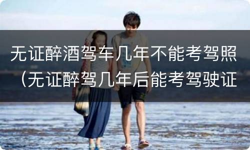 无证醉酒驾车几年不能考驾照（无证醉驾几年后能考驾驶证）