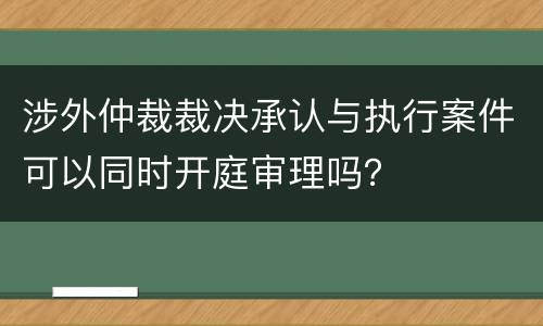 涉外仲裁裁决承认与执行案件可以同时开庭审理吗？