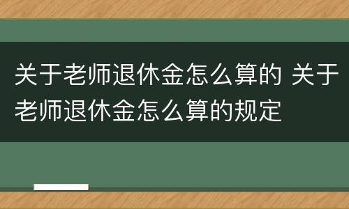 关于老师退休金怎么算的 关于老师退休金怎么算的规定