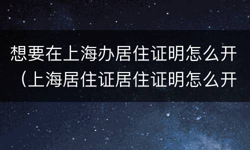 想要在上海办居住证明怎么开（上海居住证居住证明怎么开）