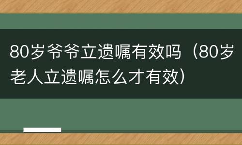 80岁爷爷立遗嘱有效吗（80岁老人立遗嘱怎么才有效）
