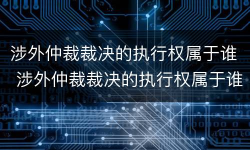 涉外仲裁裁决的执行权属于谁 涉外仲裁裁决的执行权属于谁所有