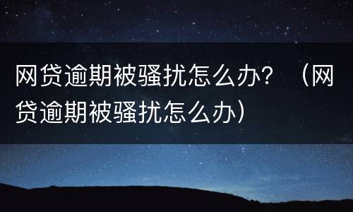 网贷逾期被骚扰怎么办？（网贷逾期被骚扰怎么办）
