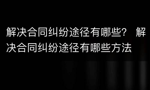 解决合同纠纷途径有哪些？ 解决合同纠纷途径有哪些方法