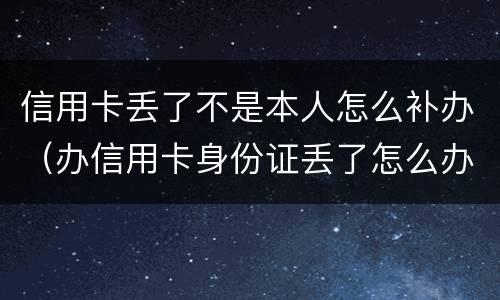 信用卡丢了不是本人怎么补办（办信用卡身份证丢了怎么办）