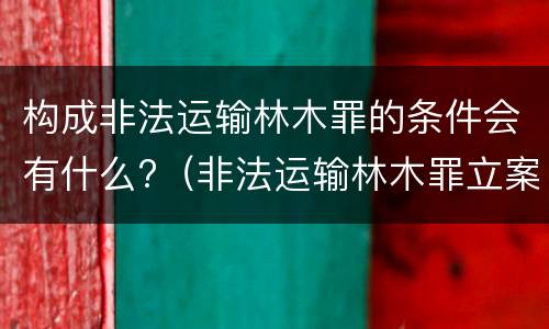 构成非法运输林木罪的条件会有什么?（非法运输林木罪立案标准）