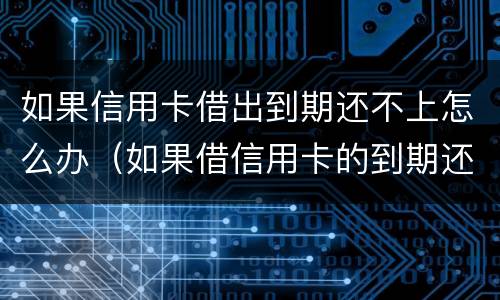 如果信用卡借出到期还不上怎么办（如果借信用卡的到期还不上后果怎样）