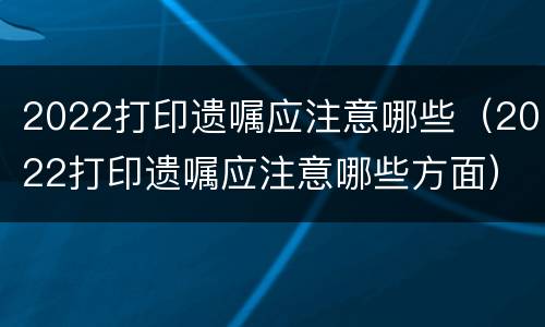 2022打印遗嘱应注意哪些（2022打印遗嘱应注意哪些方面）