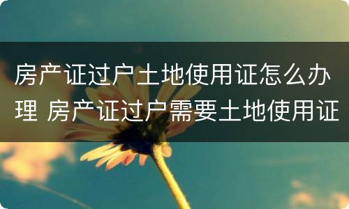 房产证过户土地使用证怎么办理 房产证过户需要土地使用证吗