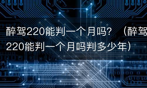 醉驾220能判一个月吗？（醉驾220能判一个月吗判多少年）