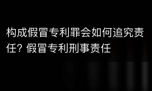 构成假冒专利罪会如何追究责任? 假冒专利刑事责任