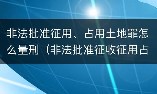 非法批准征用、占用土地罪怎么量刑（非法批准征收征用占用土地）